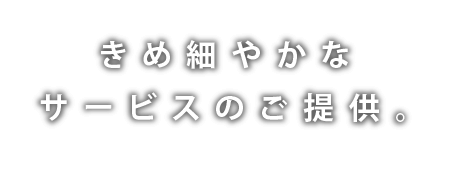 きめ細やかなサービスのご提供。