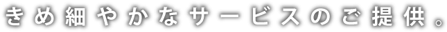 きめ細やかなサービスのご提供。